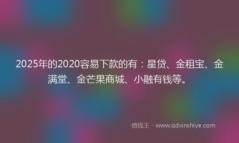 2025年的2020容易下款的有：星贷、金租宝、金满堂、金芒果商城、小融有钱等。