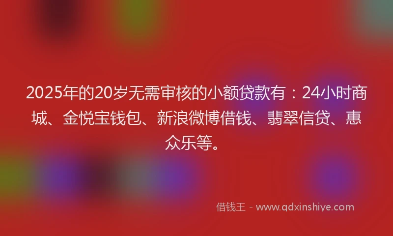 2025年的20岁无需审核的小额贷款有：24小时商城、金悦宝钱包、新浪微博借钱、翡翠信贷、惠众乐等。