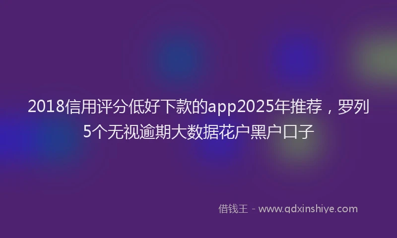 2018信用评分低好下款的app2025年推荐，罗列5个无视逾期大数据花户黑户口子