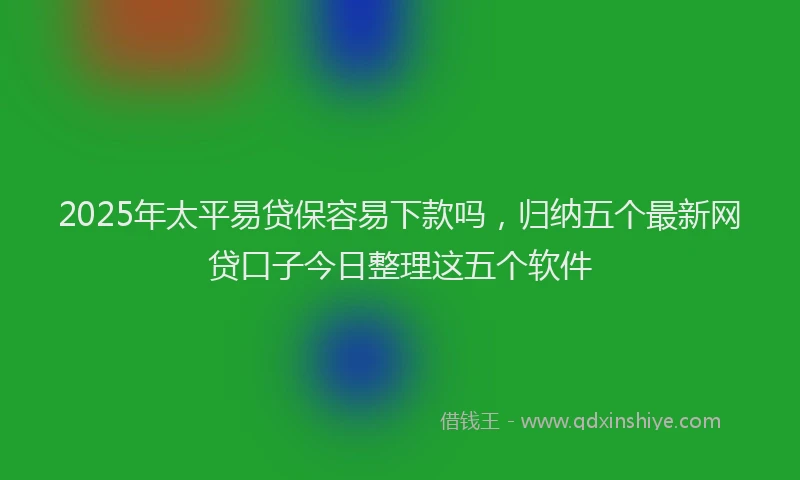 2025年太平易贷保容易下款吗，归纳五个最新网贷口子今日整理这五个软件