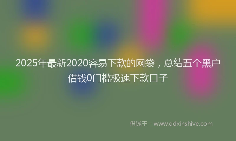 2025年最新2020容易下款的网袋，总结五个黑户借钱0门槛极速下款口子