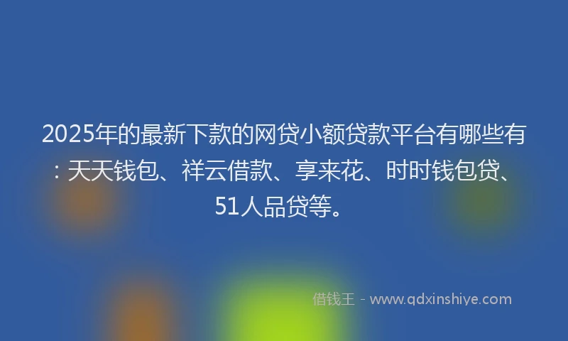 2025年的最新下款的网贷小额贷款平台有哪些有：天天钱包、祥云借款、享来花、时时钱包贷、51人品贷等。