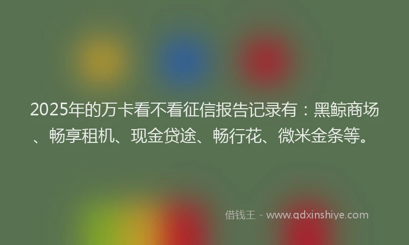 2025年的万卡看不看征信报告记录有：黑鲸商场、畅享租机、现金贷途、畅行花、微米金条等。