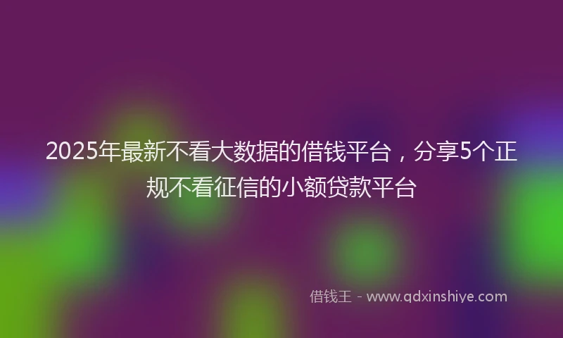 2025年最新不看大数据的借钱平台，分享5个正规不看征信的小额贷款平台
