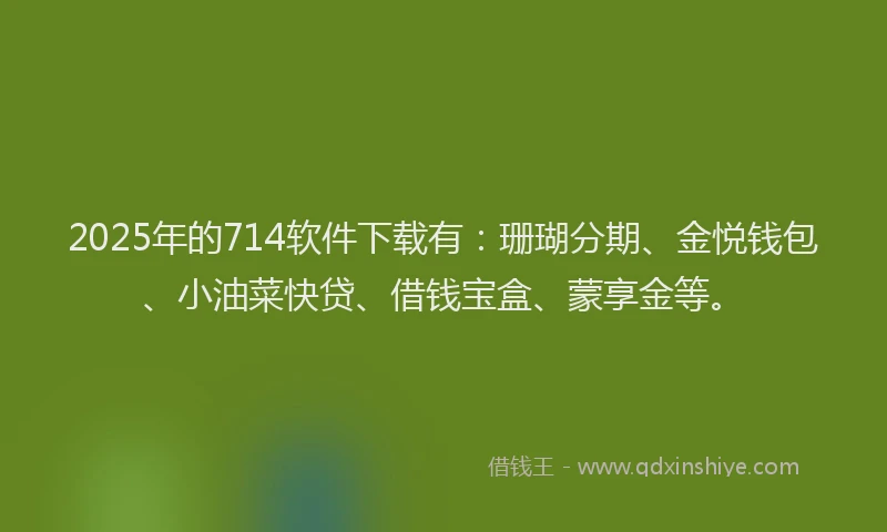 2025年的714软件下载有：珊瑚分期、金悦钱包、小油菜快贷、借钱宝盒、蒙享金等。