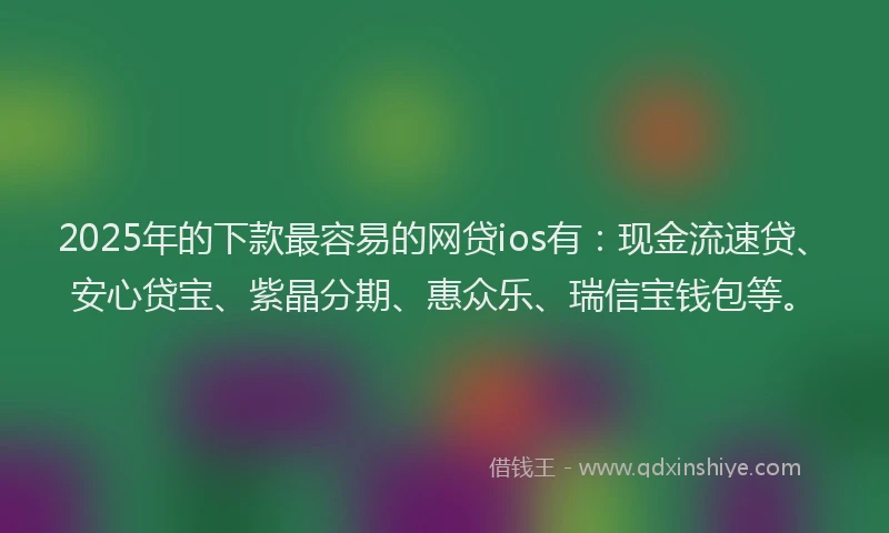 2025年的下款最容易的网贷ios有：现金流速贷、安心贷宝、紫晶分期、惠众乐、瑞信宝钱包等。