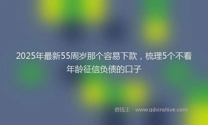 2025年最新55周岁那个容易下款，梳理5个不看年龄征信负债的口子
