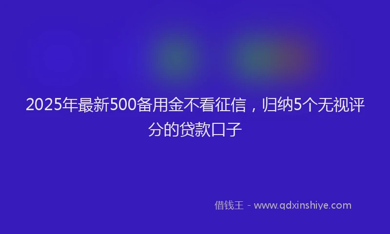 2025年最新500备用金不看征信，归纳5个无视评分的贷款口子