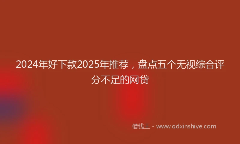 2024年好下款2025年推荐，盘点五个无视综合评分不足的网贷