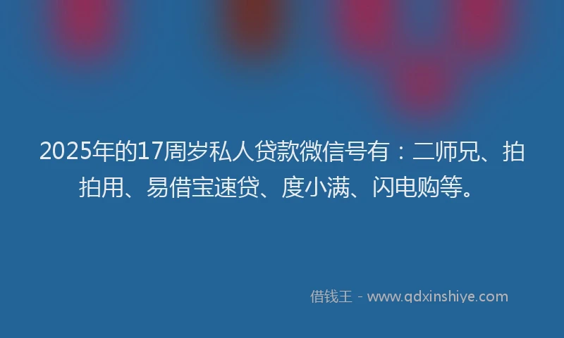2025年的17周岁私人贷款微信号有：二师兄、拍拍用、易借宝速贷、度小满、闪电购等。