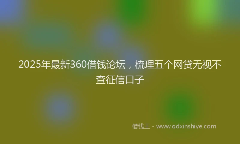 2025年最新360借钱论坛，梳理五个网贷无视不查征信口子
