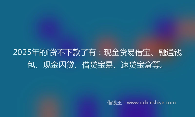 2025年的i贷不下款了有：现金贷易借宝、融通钱包、现金闪贷、借贷宝易、速贷宝盒等。
