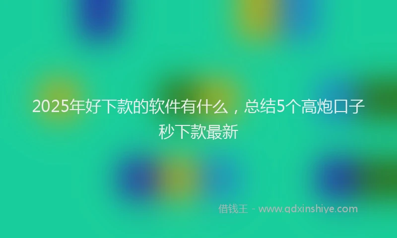 2025年好下款的软件有什么，总结5个高炮口子秒下款最新