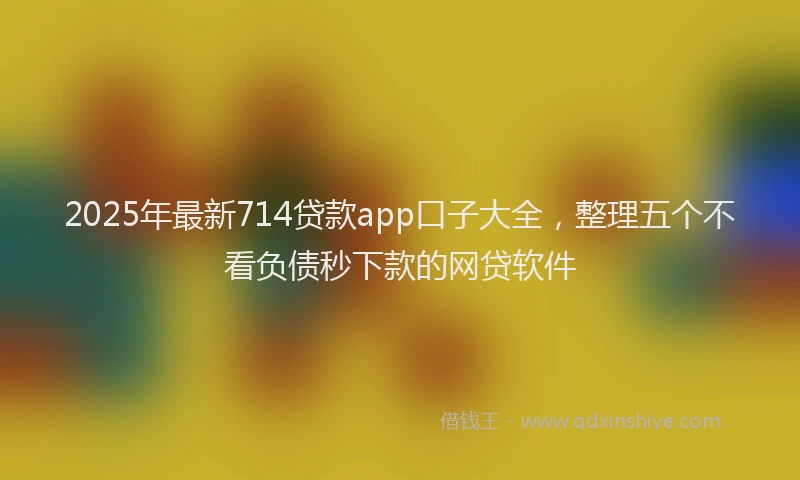 2025年最新714贷款app口子大全，整理五个不看负债秒下款的网贷软件