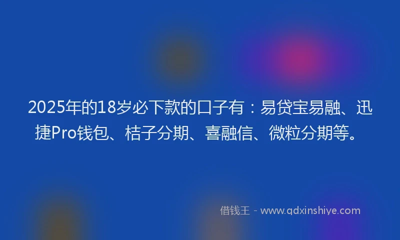 2025年的18岁必下款的口子有：易贷宝易融、迅捷Pro钱包、桔子分期、喜融信、微粒分期等。