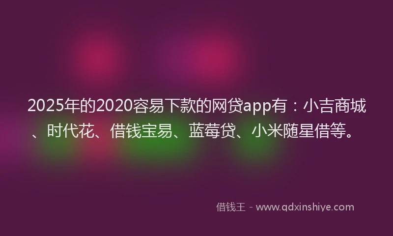 2025年的2020容易下款的网贷app有：小吉商城、时代花、借钱宝易、蓝莓贷、小米随星借等。