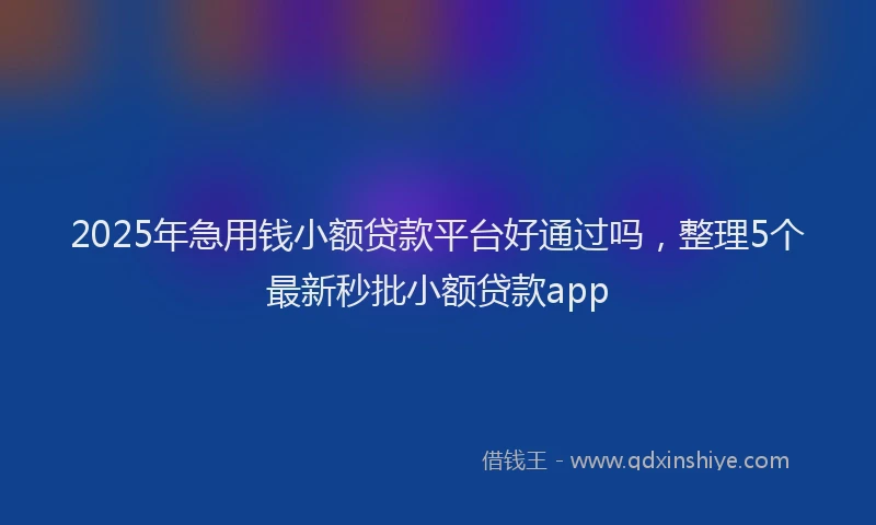 2025年急用钱小额贷款平台好通过吗，整理5个最新秒批小额贷款app