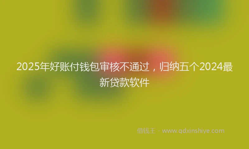 2025年好账付钱包审核不通过，归纳五个2024最新贷款软件