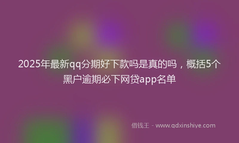 2025年最新qq分期好下款吗是真的吗，概括5个黑户逾期必下网贷app名单