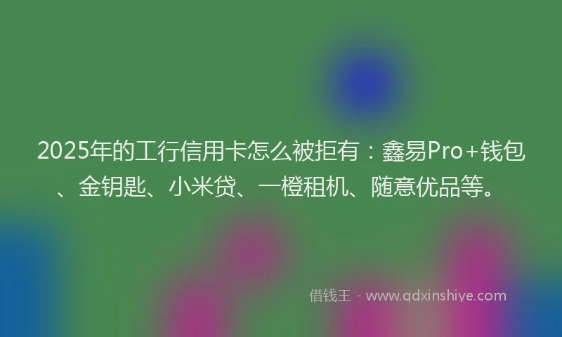 2025年的工行信用卡怎么被拒有：鑫易Pro+钱包、金钥匙、小米贷、一橙租机、随意优品等。