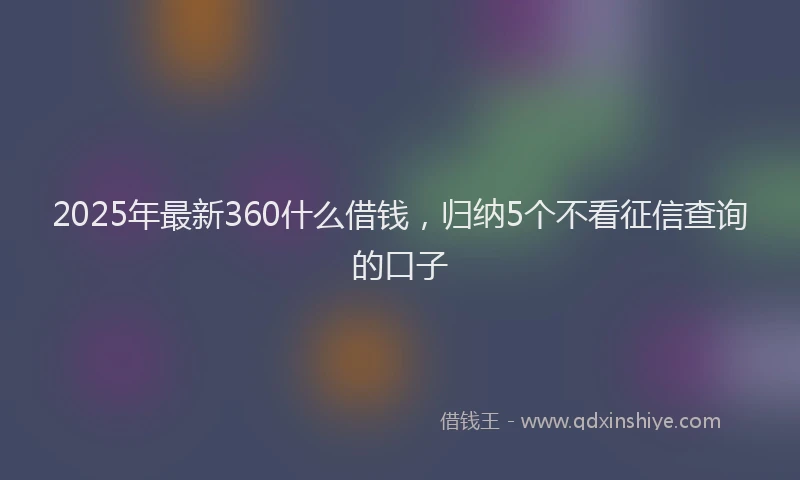 2025年最新360什么借钱，归纳5个不看征信查询的口子