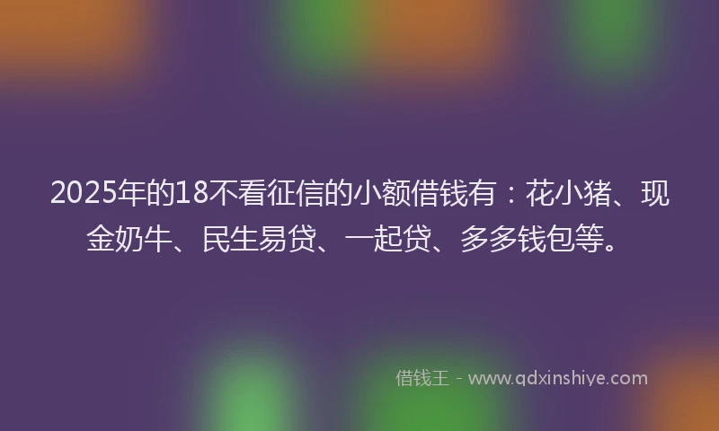 2025年的18不看征信的小额借钱有：花小猪、现金奶牛、民生易贷、一起贷、多多钱包等。
