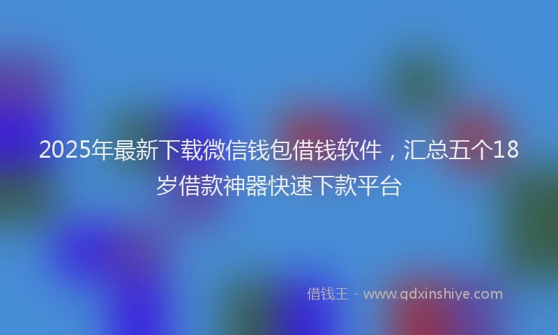 2025年最新下载微信钱包借钱软件，汇总五个18岁借款神器快速下款平台