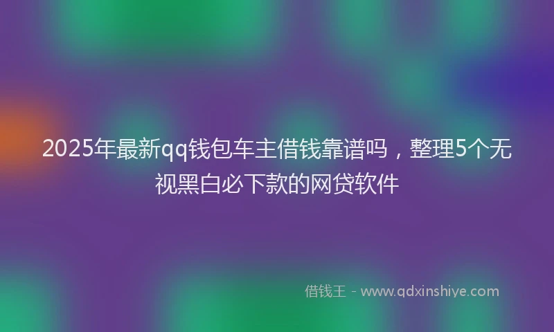 2025年最新qq钱包车主借钱靠谱吗，整理5个无视黑白必下款的网贷软件