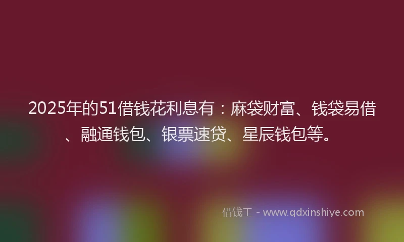 2025年的51借钱花利息有：麻袋财富、钱袋易借、融通钱包、银票速贷、星辰钱包等。
