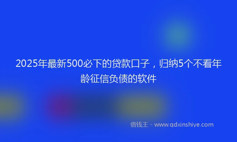 2025年最新500必下的贷款口子，归纳5个不看年龄征信负债的软件