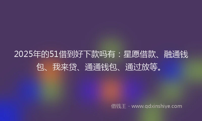2025年的51借到好下款吗有：星愿借款、融通钱包、我来贷、通通钱包、通过放等。