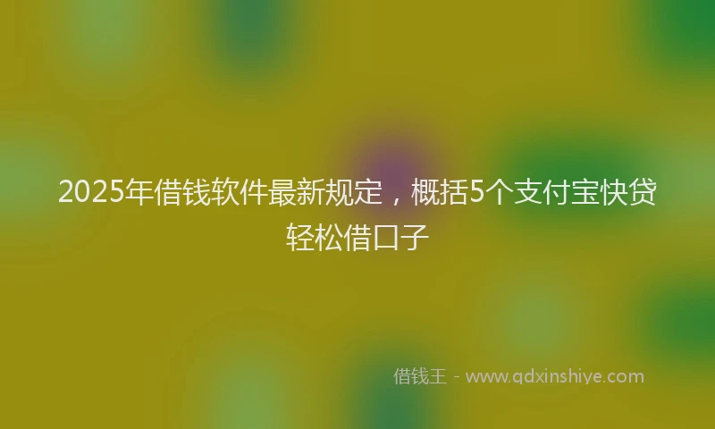 2025年借钱软件最新规定，概括5个支付宝快贷轻松借口子