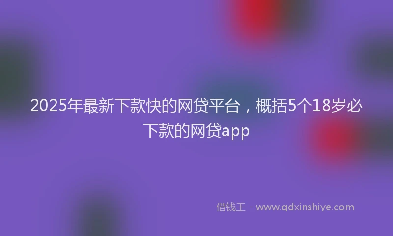 2025年最新下款快的网贷平台，概括5个18岁必下款的网贷app