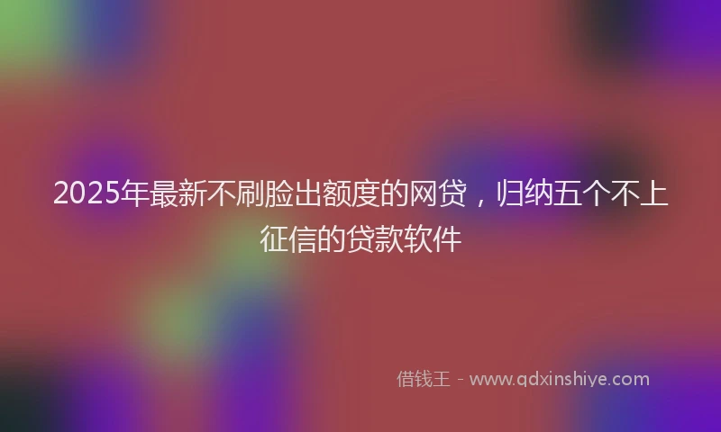 2025年最新不刷脸出额度的网贷，归纳五个不上征信的贷款软件