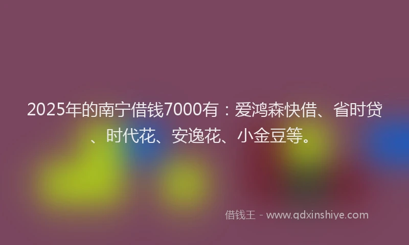 2025年的南宁借钱7000有：爱鸿森快借、省时贷、时代花、安逸花、小金豆等。