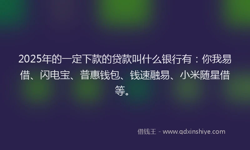 2025年的一定下款的贷款叫什么银行有：你我易借、闪电宝、普惠钱包、钱速融易、小米随星借等。