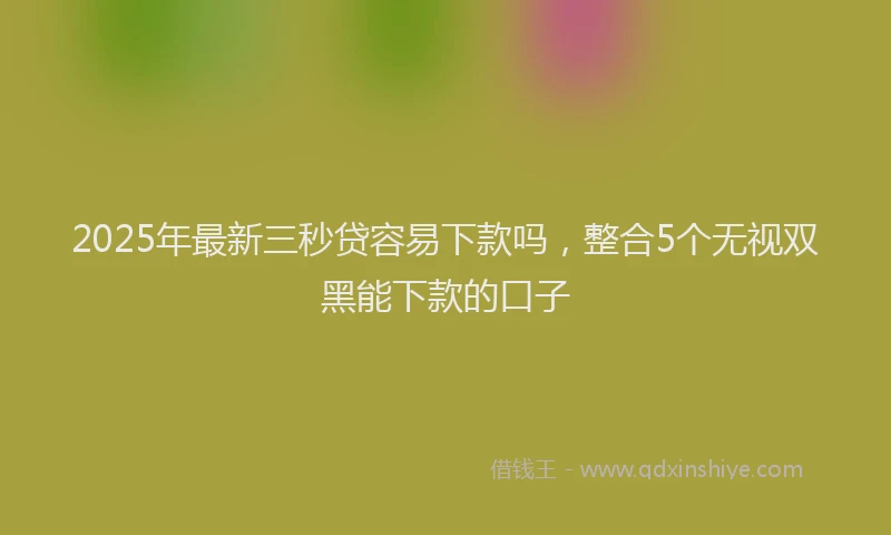 2025年最新三秒贷容易下款吗，整合5个无视双黑能下款的口子