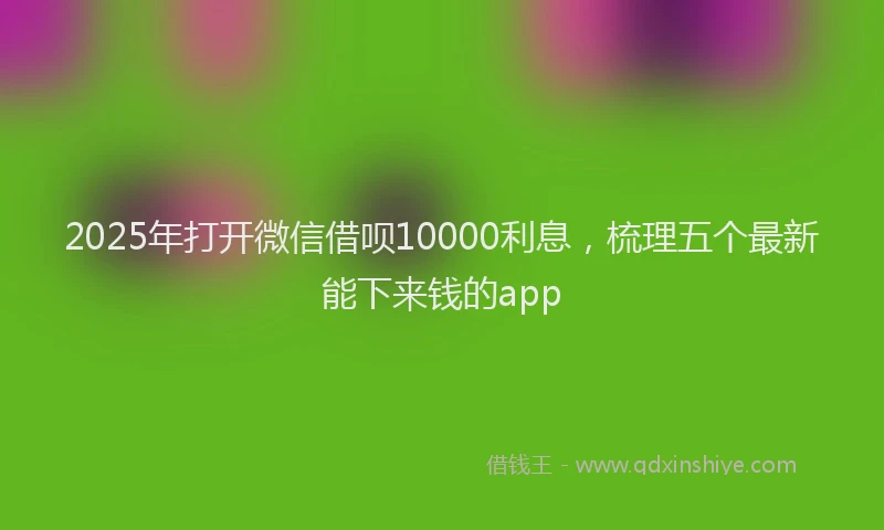 2025年打开微信借呗10000利息，梳理五个最新能下来钱的app