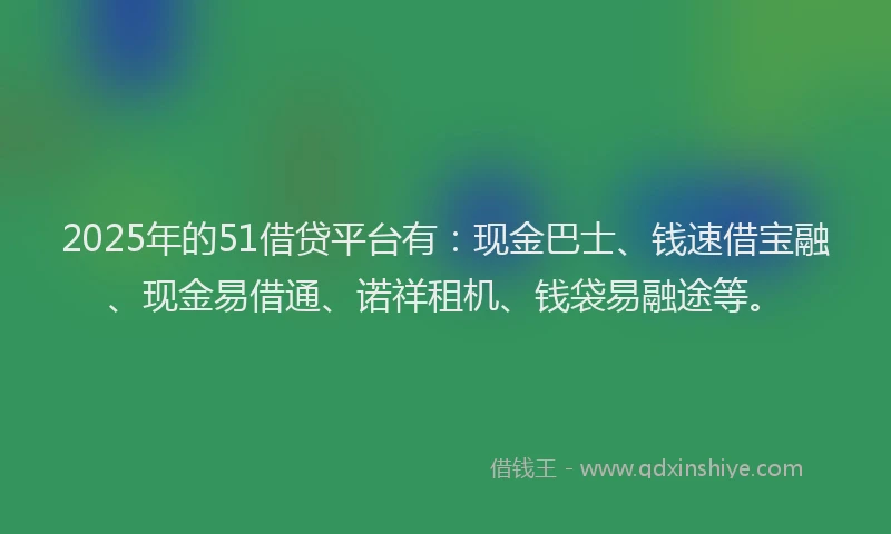 2025年的51借贷平台有：现金巴士、钱速借宝融、现金易借通、诺祥租机、钱袋易融途等。