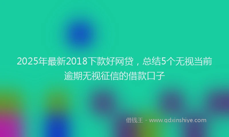 2025年最新2018下款好网贷，总结5个无视当前逾期无视征信的借款口子