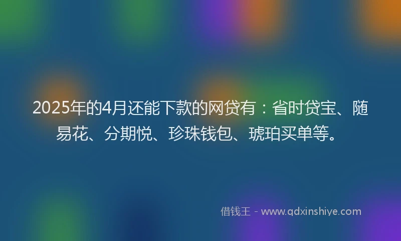 2025年的4月还能下款的网贷有：省时贷宝、随易花、分期悦、珍珠钱包、琥珀买单等。
