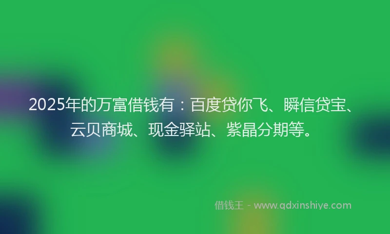 2025年的万富借钱有：百度贷你飞、瞬信贷宝、云贝商城、现金驿站、紫晶分期等。
