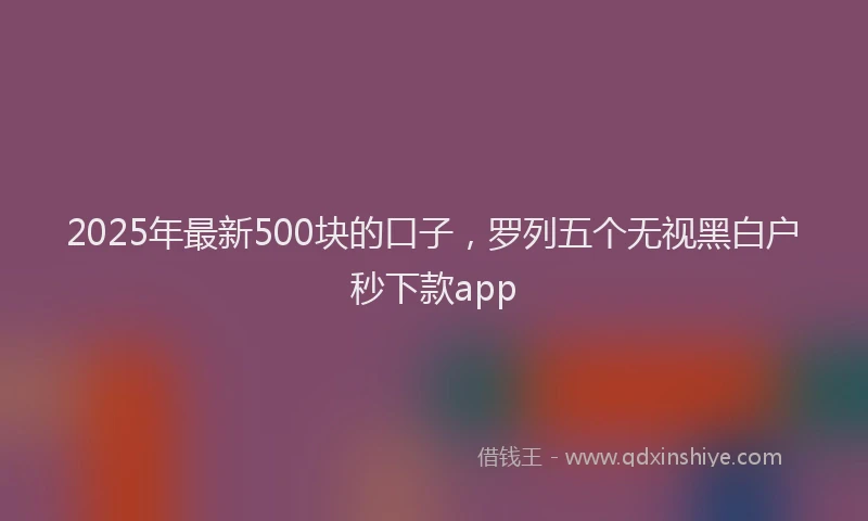2025年最新500块的口子，罗列五个无视黑白户秒下款app
