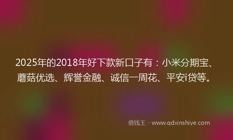 2025年的2018年好下款新口子有：小米分期宝、蘑菇优选、辉誉金融、诚信一周花、平安i贷等。