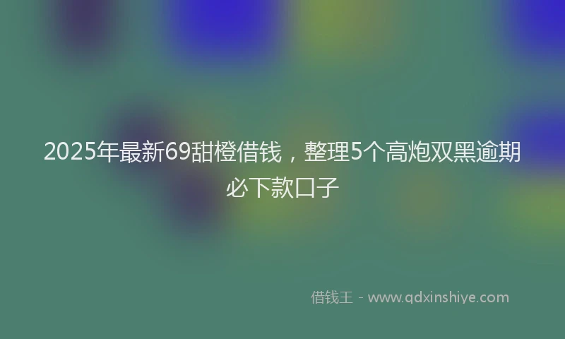 2025年最新69甜橙借钱，整理5个高炮双黑逾期必下款口子