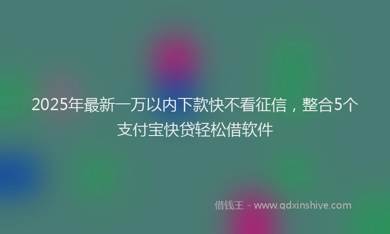 2025年最新一万以内下款快不看征信，整合5个支付宝快贷轻松借软件