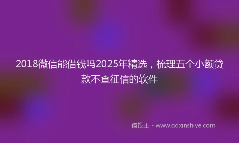 2018微信能借钱吗2025年精选，梳理五个小额贷款不查征信的软件