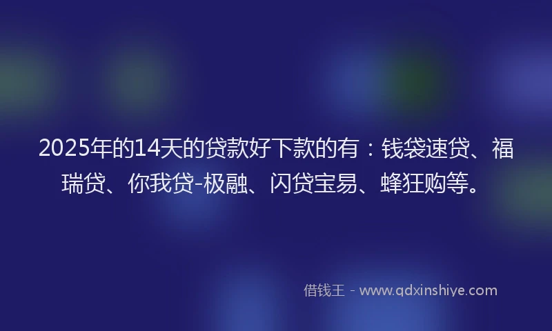 2025年的14天的贷款好下款的有：钱袋速贷、福瑞贷、你我贷-极融、闪贷宝易、蜂狂购等。
