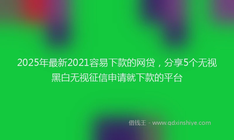 2025年最新2021容易下款的网贷，分享5个无视黑白无视征信申请就下款的平台