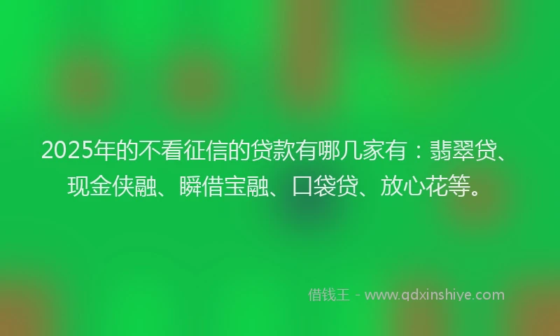 2025年的不看征信的贷款有哪几家有：翡翠贷、现金侠融、瞬借宝融、口袋贷、放心花等。